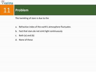 Problem11The twinkling of stars is due to theRefractive index of the earth’s atmosphere fluctuatesFact that stars do not emit light continuously Both (a) and (b)None of these