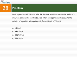 Problem28In an experiment with Kund’s tube the distance between consecutive nodes is 5 cm when air is inside, and it is 13.4 cm when hydrogen is inside calculate the velocity of sound in hydrogen(speed of sound in air = 330m/s)424m/s884.4 m/s1024.8 m/s864.4 m/s