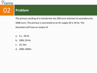 Problem02The primary winding of a transformer has 500 turns whereas its secondary has 5000 turns. The primary is connected to an AC supply 20 V, 50 Hz. The Secondary will have an output of2 v , 50 Hz200V, 50 Hz2V, 5Hz200V, 500Hz