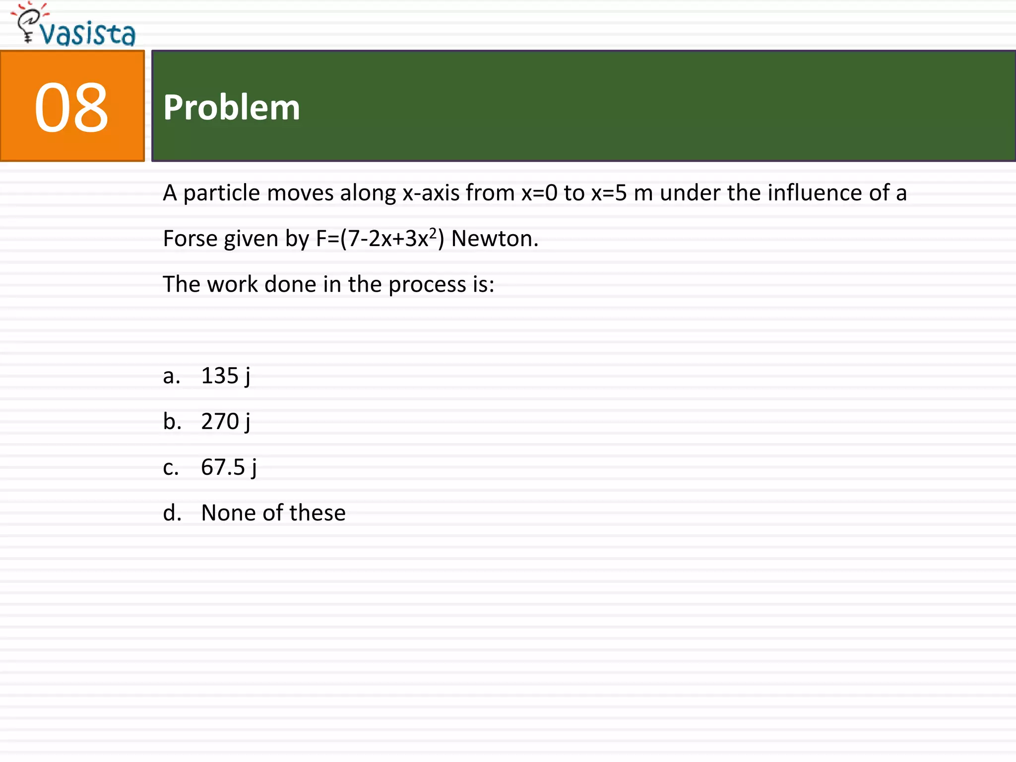 08   Problem

     A particle moves along x-axis from x=0 to x=5 m under the influence of a
     Forse given by F=(7-2x+3x2) Newton.
     The work done in the process is:


     a. 135 j
     b. 270 j
     c. 67.5 j
     d. None of these
 