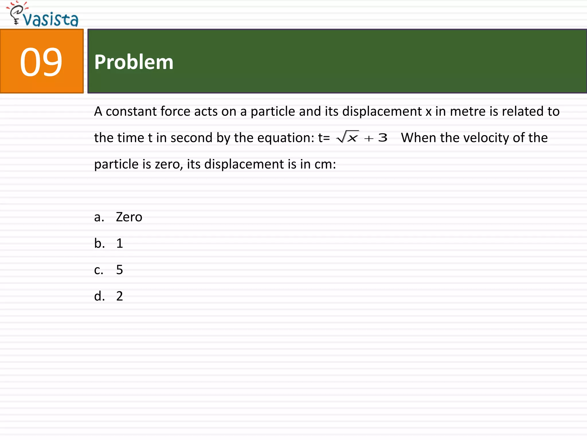 09   Problem

     A constant force acts on a particle and its displacement x in metre is related to
     the time t in second by the equation: t=       x 3   When the velocity of the
     particle is zero, its displacement is in cm:


     a. Zero
     b. 1
     c. 5
     d. 2
 