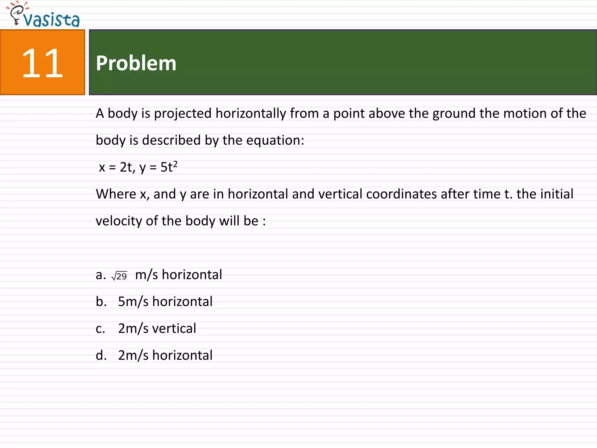 11   Problem

     A body is projected horizontally from a point above the ground the motion of the
     body is described by the equation:
     x = 2t, y = 5t2
     Where x, and y are in horizontal and vertical coordinates after time t. the initial
     velocity of the body will be :


     a.   29   m/s horizontal
     b. 5m/s horizontal
     c. 2m/s vertical
     d. 2m/s horizontal
 