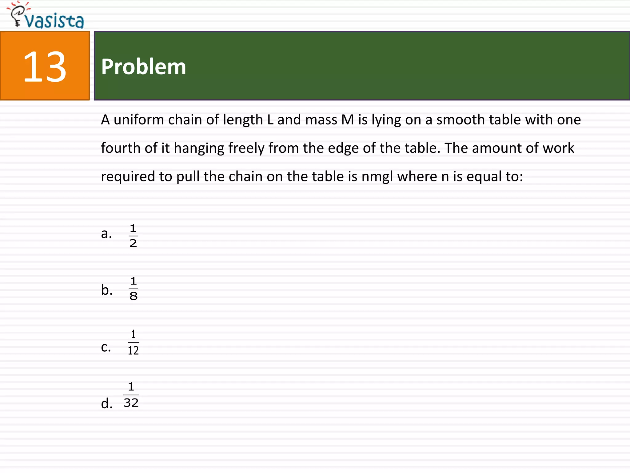 13   Problem

     A uniform chain of length L and mass M is lying on a smooth table with one
     fourth of it hanging freely from the edge of the table. The amount of work
     required to pull the chain on the table is nmgl where n is equal to:


          1
     a.
          2


          1
     b.   8


           1
     c.   12


          1
     d.   32
 