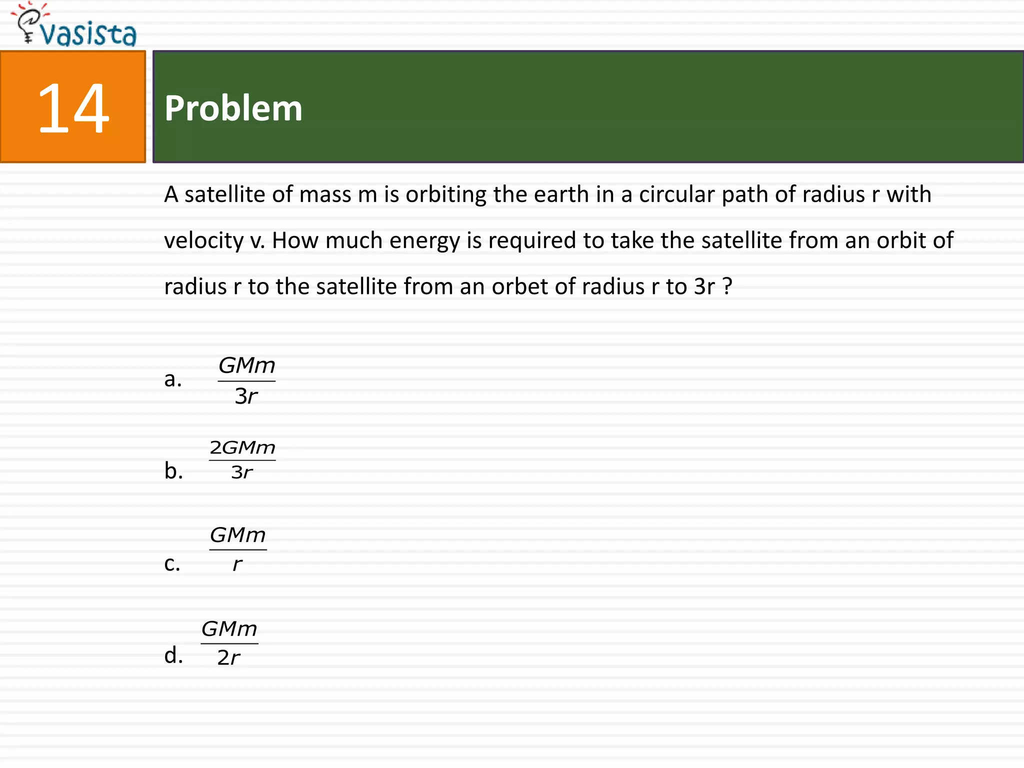 14   Problem

     A satellite of mass m is orbiting the earth in a circular path of radius r with
     velocity v. How much energy is required to take the satellite from an orbit of
     radius r to the satellite from an orbet of radius r to 3r ?


          GMm
     a.
           3r

          2GMm
     b.     3r


          GMm
     c.    r


          GMm
     d.    2r
 