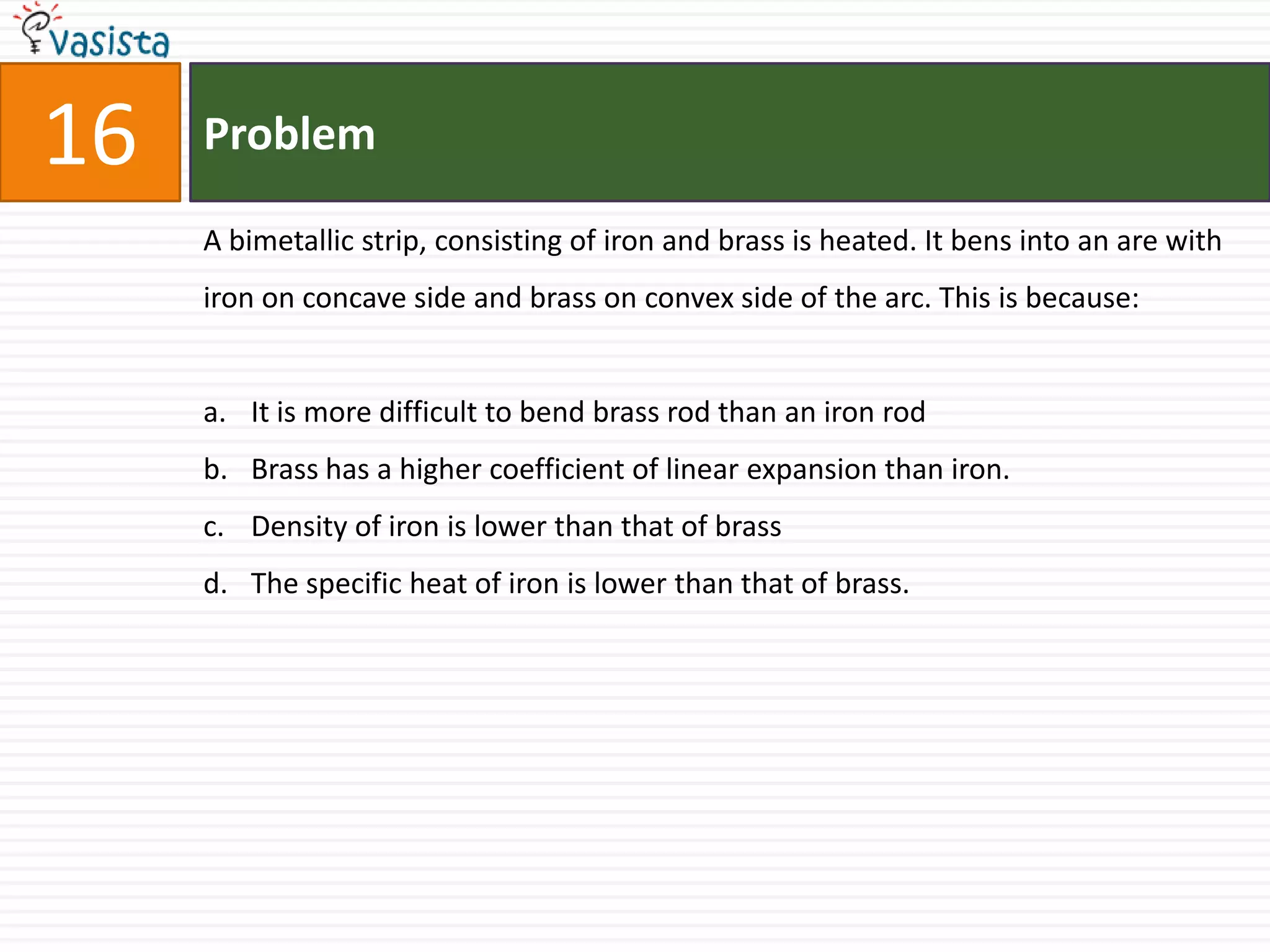 16   Problem

     A bimetallic strip, consisting of iron and brass is heated. It bens into an are with
     iron on concave side and brass on convex side of the arc. This is because:


     a. It is more difficult to bend brass rod than an iron rod
     b. Brass has a higher coefficient of linear expansion than iron.
     c. Density of iron is lower than that of brass
     d. The specific heat of iron is lower than that of brass.
 