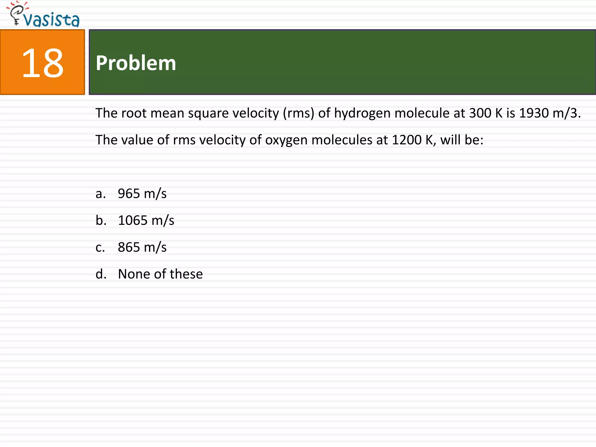 18   Problem

     The root mean square velocity (rms) of hydrogen molecule at 300 K is 1930 m/3.
     The value of rms velocity of oxygen molecules at 1200 K, will be:


     a. 965 m/s
     b. 1065 m/s
     c. 865 m/s
     d. None of these
 