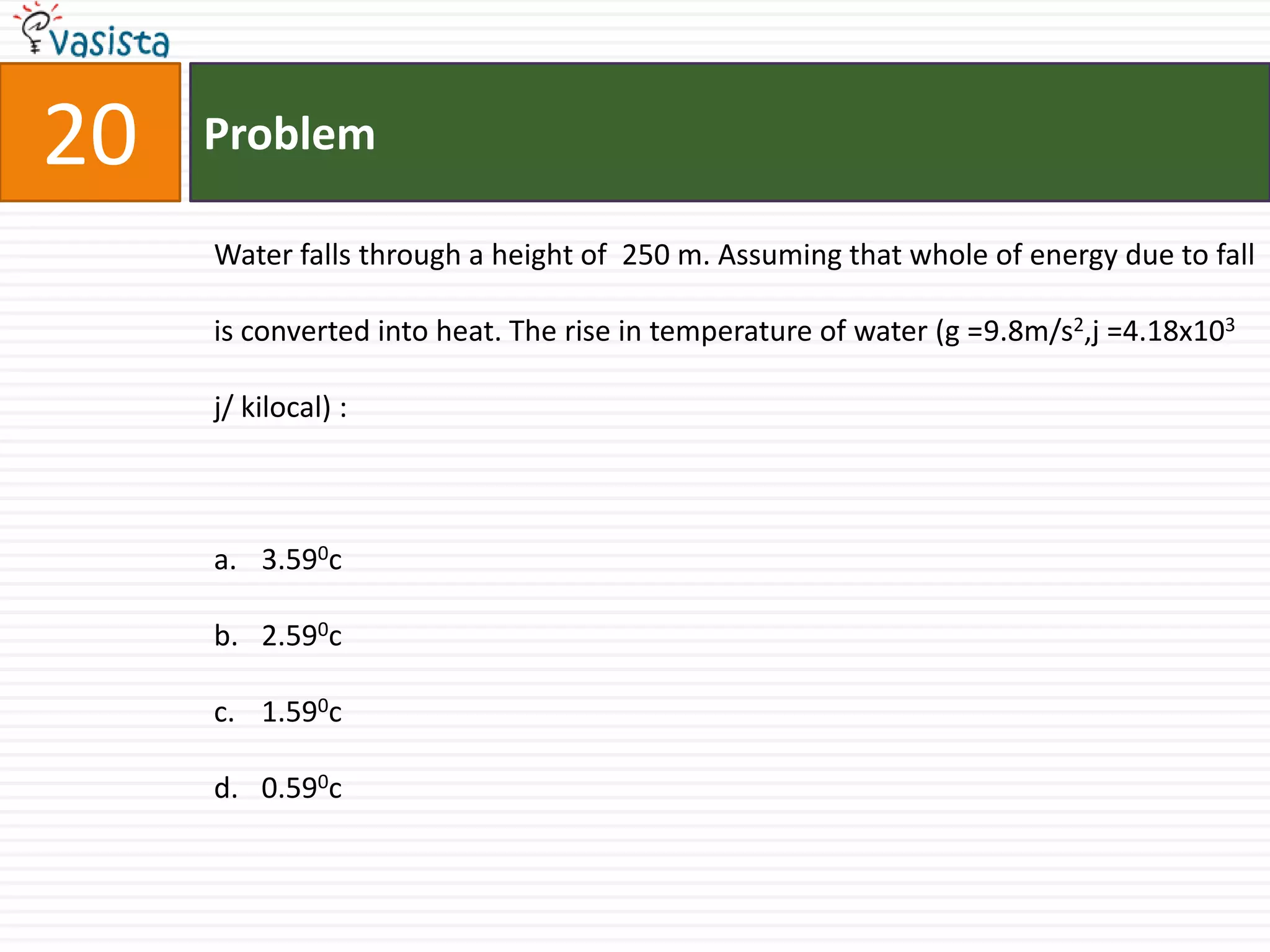 20   Problem

     Water falls through a height of 250 m. Assuming that whole of energy due to fall

     is converted into heat. The rise in temperature of water (g =9.8m/s2,j =4.18x103

     j/ kilocal) :



     a. 3.590c

     b. 2.590c

     c. 1.590c

     d. 0.590c
 