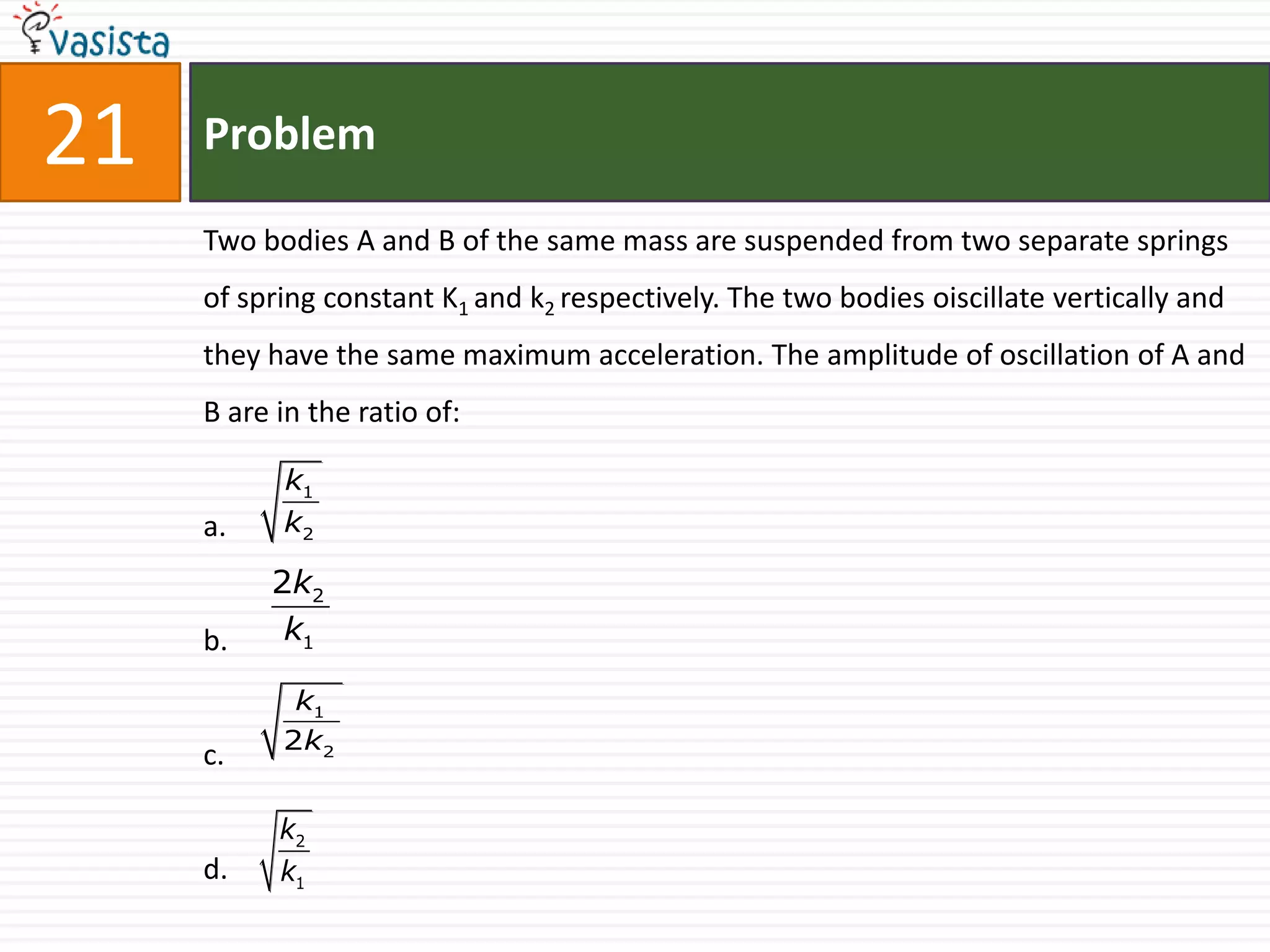 21   Problem

     Two bodies A and B of the same mass are suspended from two separate springs
     of spring constant K1 and k2 respectively. The two bodies oiscillate vertically and
     they have the same maximum acceleration. The amplitude of oscillation of A and
     B are in the ratio of:

           k1
     a.    k2

          2k2
     b.    k1

            k1
           2 k2
     c.

           k2
     d.    k1
 