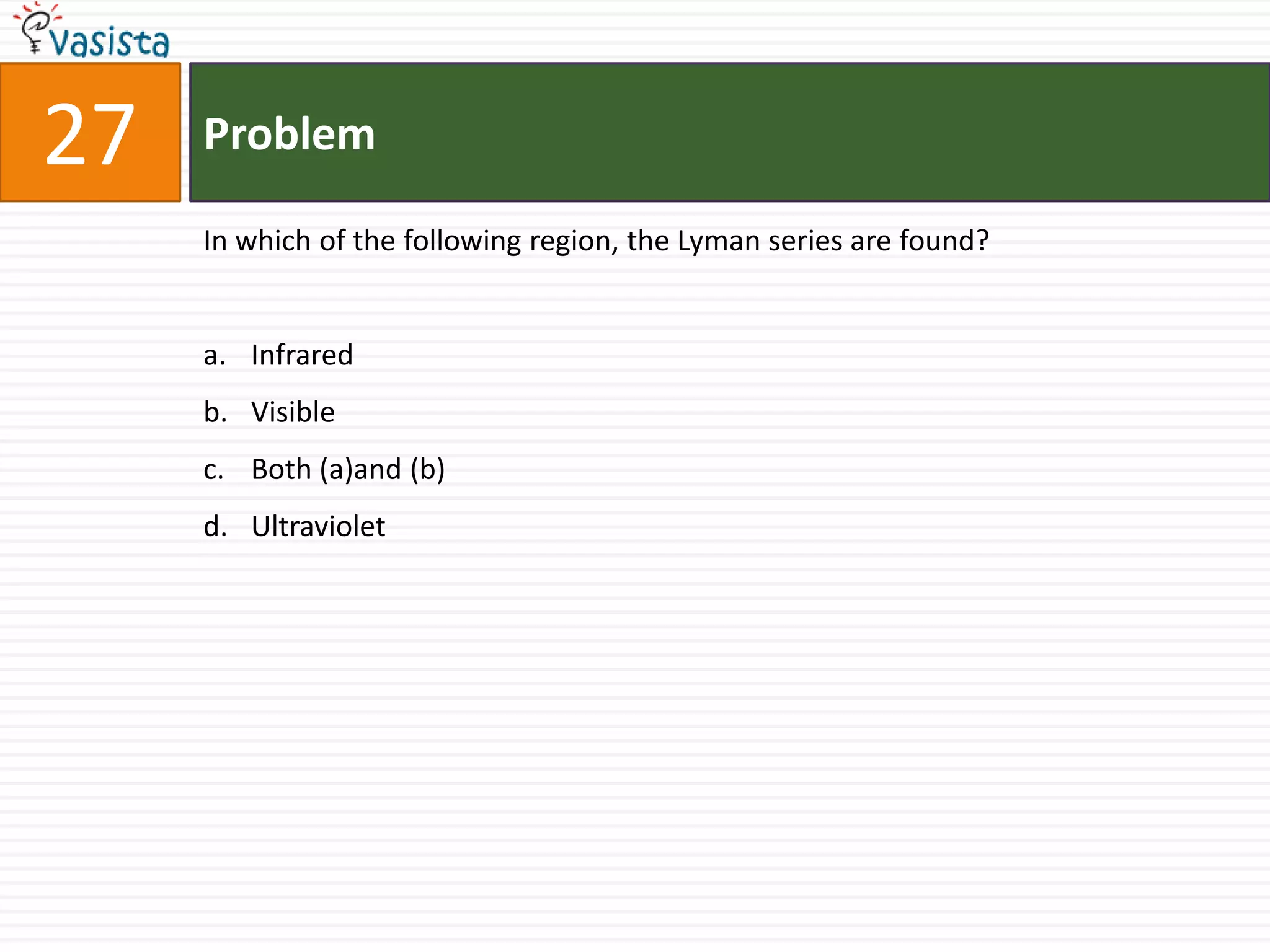 27   Problem

     In which of the following region, the Lyman series are found?


     a. Infrared
     b. Visible
     c. Both (a)and (b)
     d. Ultraviolet
 