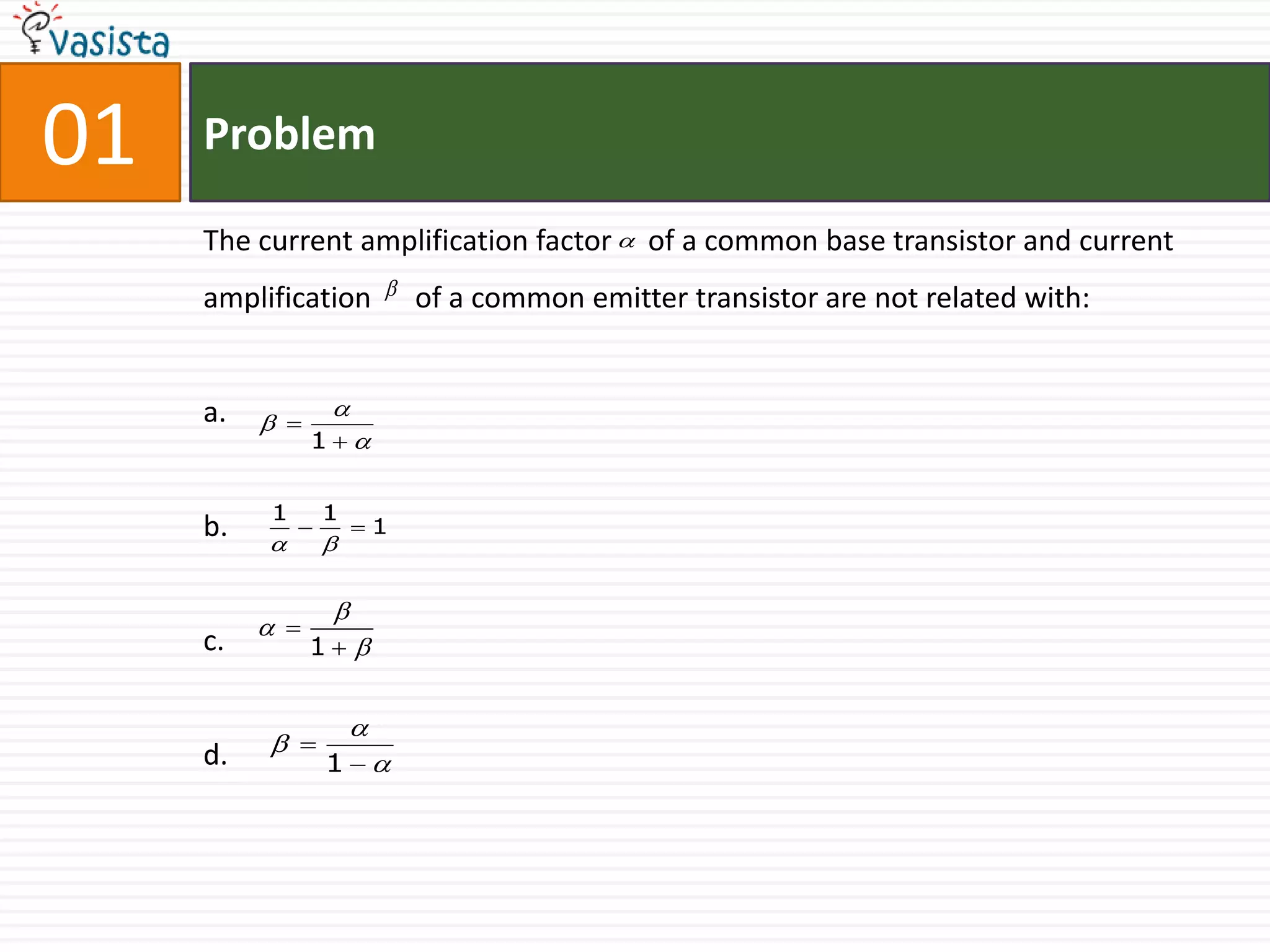 01   Problem

     The current amplification factor  of a common base transistor and current
     amplification           of a common emitter transistor are not related with:


     a.           
           
                1


          1       1
     b.   
              
                  
                      1


                  
           
     c.         1 


                      
     d.    
                  1
 