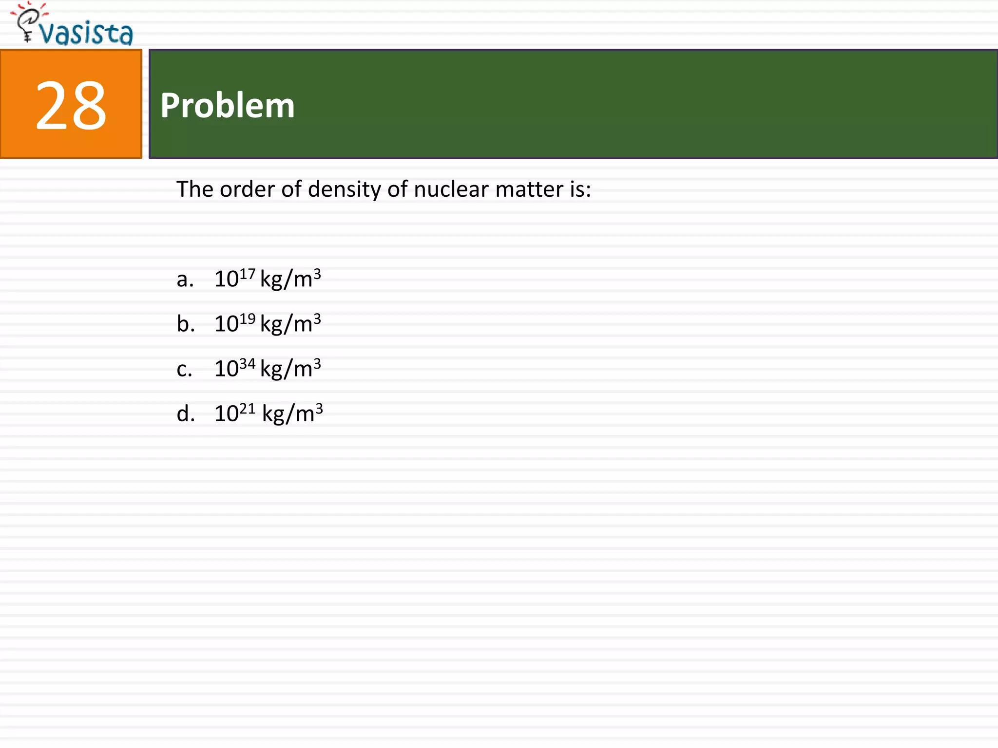 28   Problem

     The order of density of nuclear matter is:


     a. 1017 kg/m3
     b. 1019 kg/m3
     c. 1034 kg/m3
     d. 1021 kg/m3
 