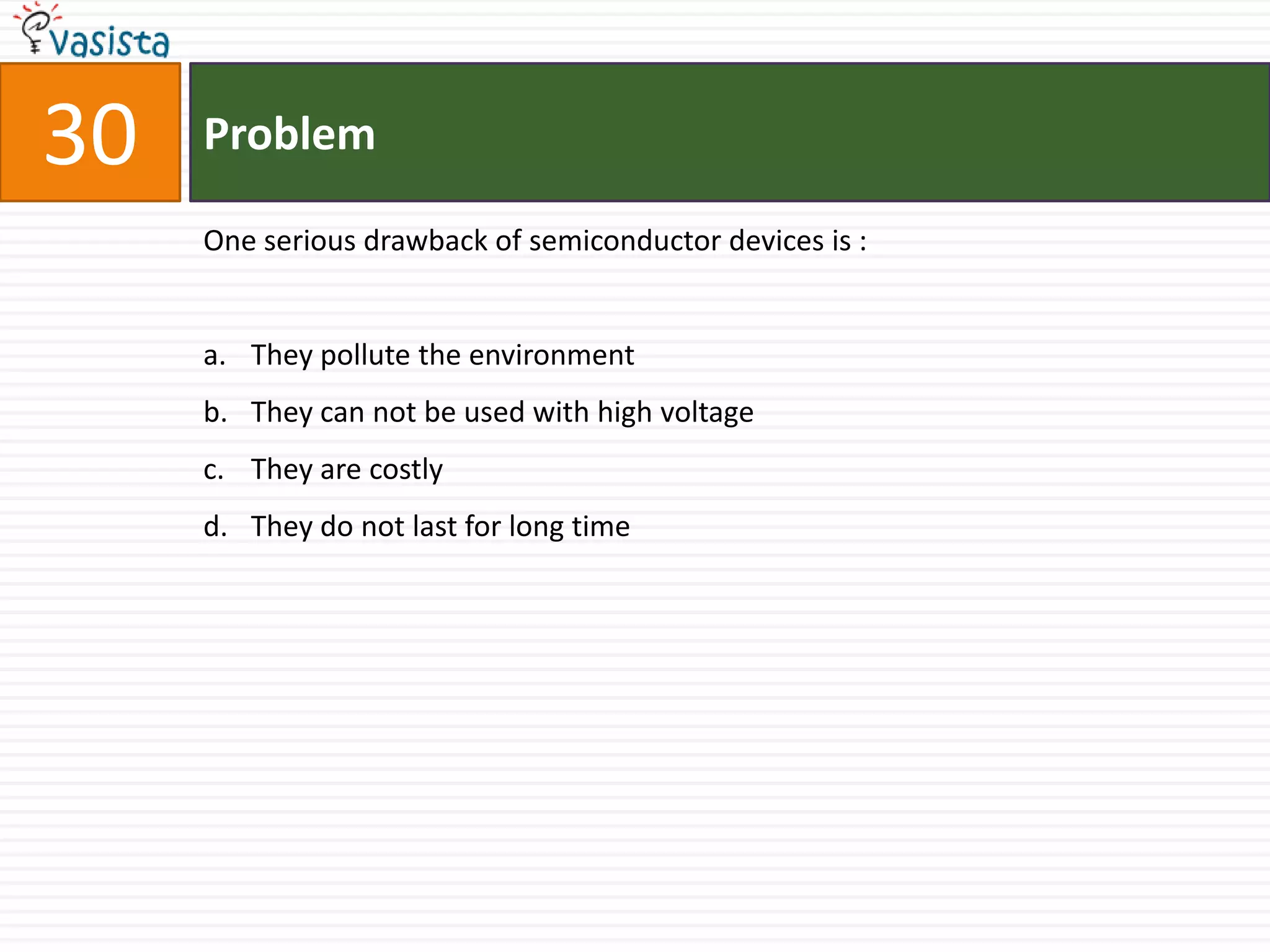 30   Problem

     One serious drawback of semiconductor devices is :


     a. They pollute the environment
     b. They can not be used with high voltage
     c. They are costly
     d. They do not last for long time
 