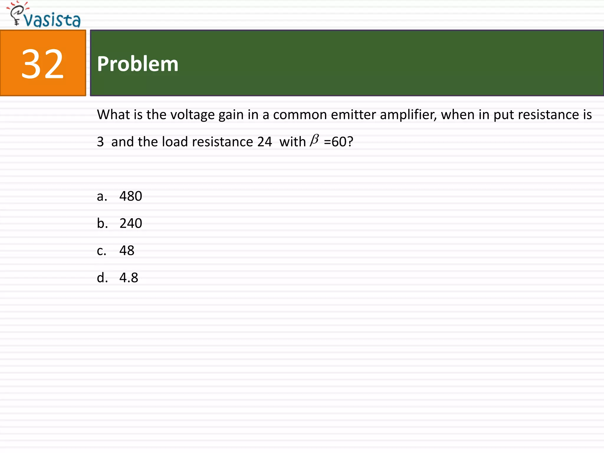 32   Problem

     What is the voltage gain in a common emitter amplifier, when in put resistance is
     3 and the load resistance 24 with  =60?


     a. 480
     b. 240
     c. 48
     d. 4.8
 
