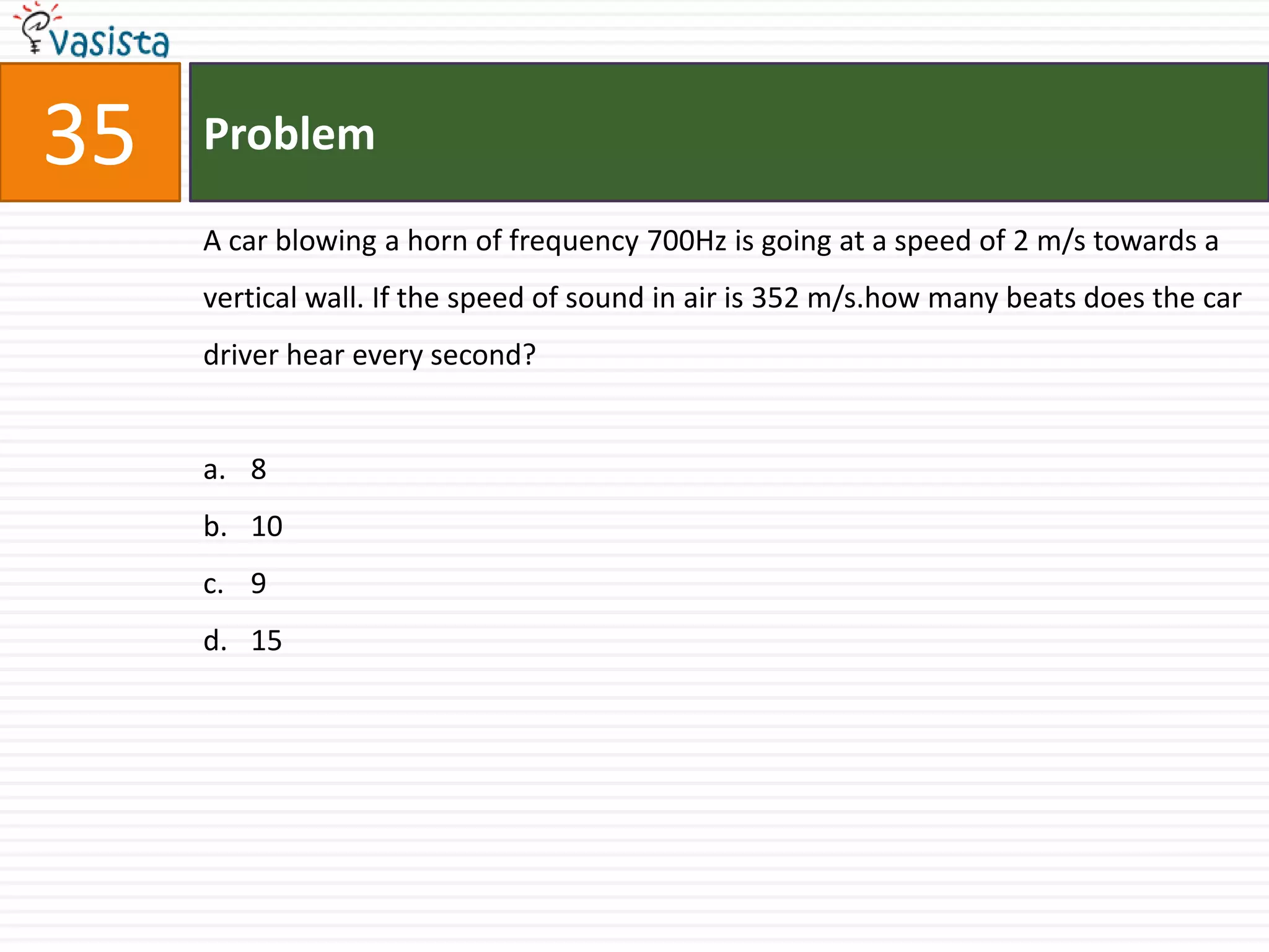 35   Problem

     A car blowing a horn of frequency 700Hz is going at a speed of 2 m/s towards a
     vertical wall. If the speed of sound in air is 352 m/s.how many beats does the car
     driver hear every second?


     a. 8
     b. 10
     c. 9
     d. 15
 
