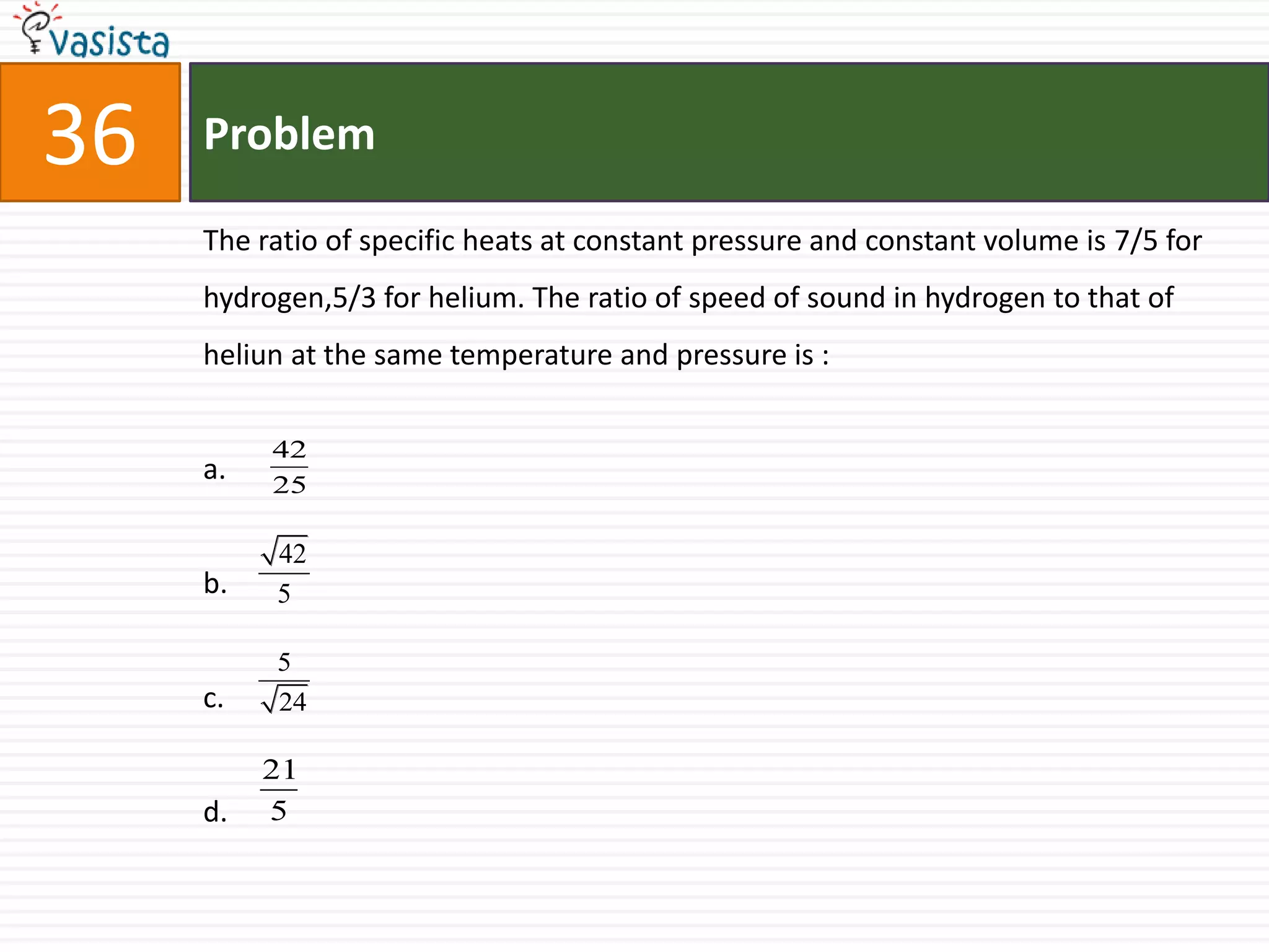 36   Problem

     The ratio of specific heats at constant pressure and constant volume is 7/5 for
     hydrogen,5/3 for helium. The ratio of speed of sound in hydrogen to that of
     heliun at the same temperature and pressure is :

          42
     a.   25

          42
     b.   5

          5
     c.   24

          21
     d.   5
 