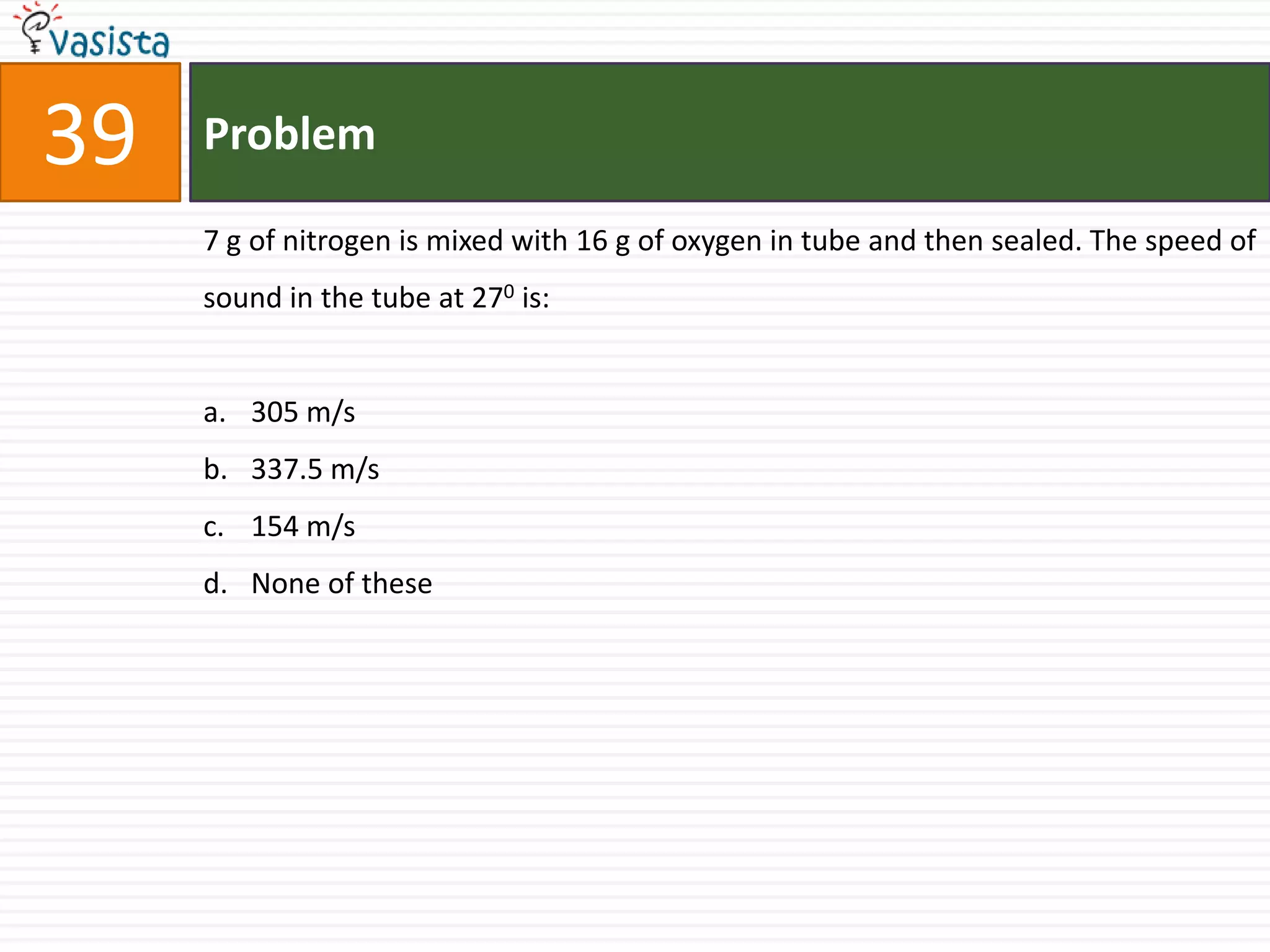 39   Problem

     7 g of nitrogen is mixed with 16 g of oxygen in tube and then sealed. The speed of
     sound in the tube at 270 is:


     a. 305 m/s
     b. 337.5 m/s
     c. 154 m/s
     d. None of these
 
