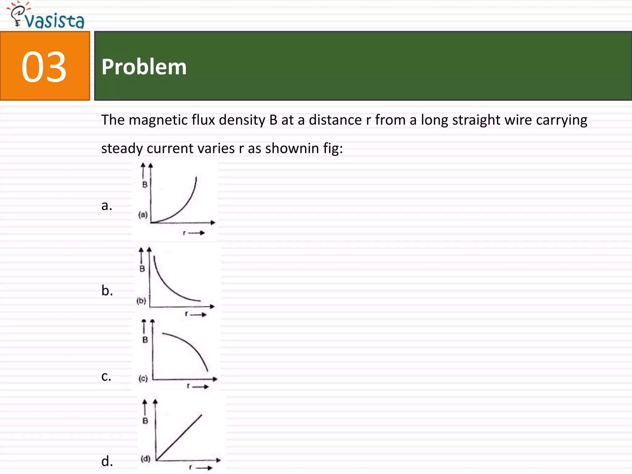 03   Problem

     The magnetic flux density B at a distance r from a long straight wire carrying
     steady current varies r as shownin fig:


     a.




     b.




     c.




     d.
 