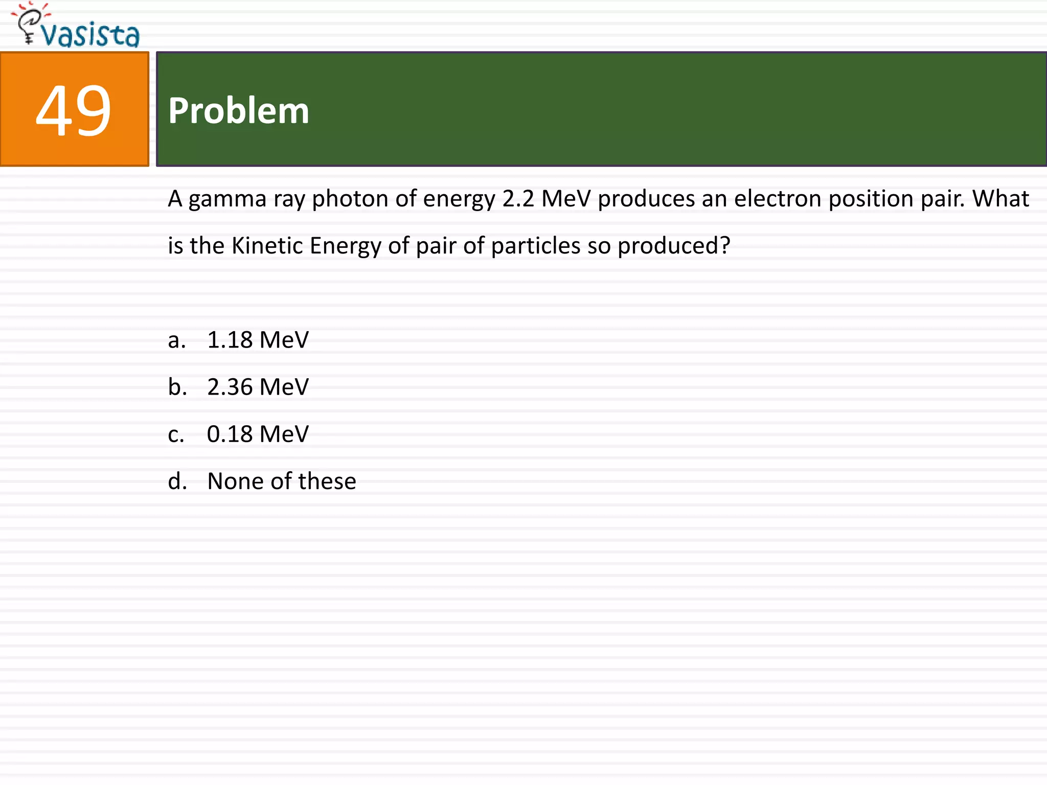 49   Problem

     A gamma ray photon of energy 2.2 MeV produces an electron position pair. What
     is the Kinetic Energy of pair of particles so produced?


     a. 1.18 MeV
     b. 2.36 MeV
     c. 0.18 MeV
     d. None of these
 