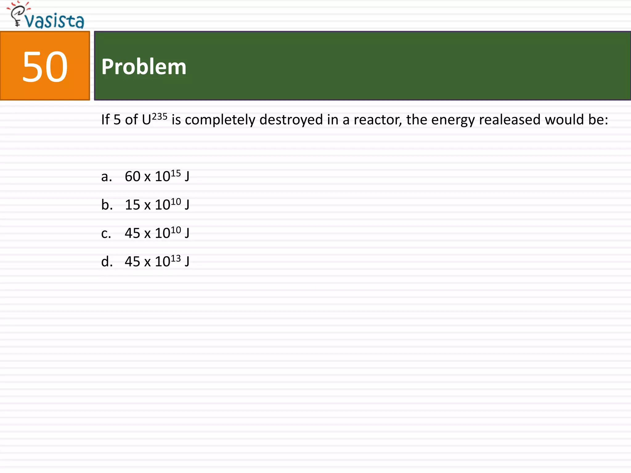 50   Problem

     If 5 of U235 is completely destroyed in a reactor, the energy realeased would be:


     a. 60 x 1015 J
     b. 15 x 1010 J
     c. 45 x 1010 J
     d. 45 x 1013 J
 