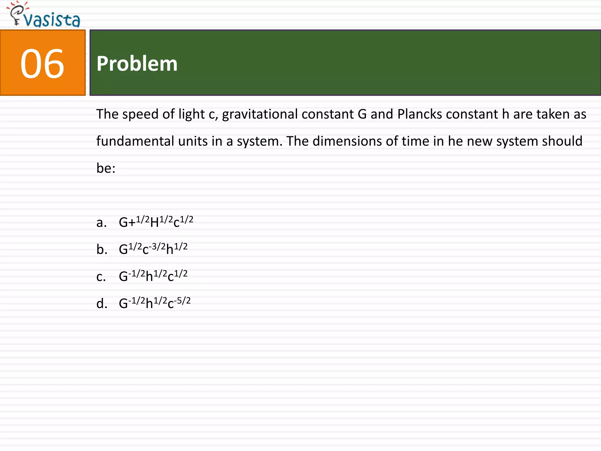 06   Problem

     The speed of light c, gravitational constant G and Plancks constant h are taken as
     fundamental units in a system. The dimensions of time in he new system should
     be:


     a. G+1/2H1/2c1/2
     b. G1/2c-3/2h1/2
     c. G-1/2h1/2c1/2
     d. G-1/2h1/2c-5/2
 