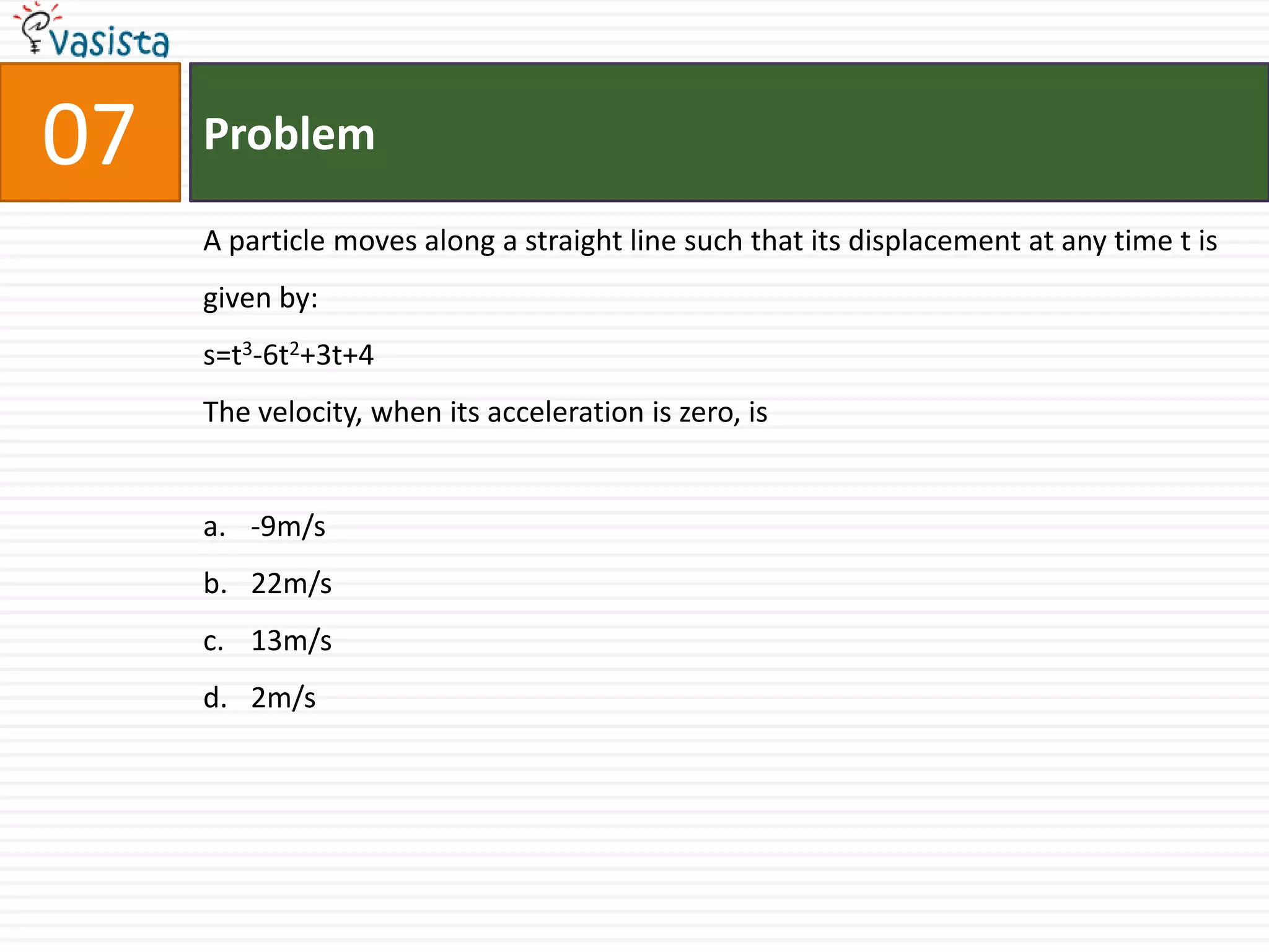 07   Problem

     A particle moves along a straight line such that its displacement at any time t is
     given by:
     s=t3-6t2+3t+4
     The velocity, when its acceleration is zero, is


     a. -9m/s
     b. 22m/s
     c. 13m/s
     d. 2m/s
 