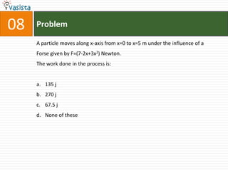 08   Problem

     A particle moves along x-axis from x=0 to x=5 m under the influence of a
     Forse given by F=(7-2x+3x2) Newton.
     The work done in the process is:


     a. 135 j
     b. 270 j
     c. 67.5 j
     d. None of these
 