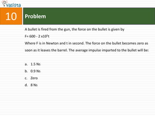 10   Problem

     A bullet is fired from the gun, the force on the bullet is given by
     F= 600 - 2 x105t
     Where F is in Newton and t in second. The force on the bullet becomes zero as
     soon as it leaves the barrel. The average impulse imparted to the bullet will be:


     a. 1.5 Ns
     b. 0.9 Ns
     c. Zero
     d. 8 Ns
 