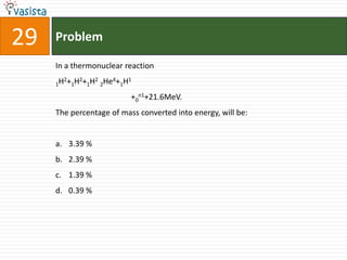 29   Problem

     In a thermonuclear reaction
       2   2   2   4   1
     1H +1H +1H 2He +1H

                          +0n1+21.6MeV.
     The percentage of mass converted into energy, will be:


     a. 3.39 %
     b. 2.39 %
     c. 1.39 %
     d. 0.39 %
 