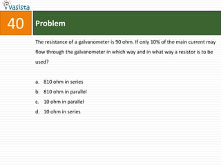 40   Problem

     The resistance of a galvanometer is 90 ohm. If only 10% of the main current may
     flow through the galvanometer in which way and in what way a resistor is to be
     used?


     a. 810 ohm in series
     b. 810 ohm in parallel
     c. 10 ohm in parallel
     d. 10 ohm in series
 
