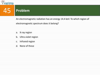 45   Problem

     An electromagnetic radiation has an energy 14.4 keV. To which region of
     electromagnetic spectrum does it belong?


     a. X-ray region
     b. Ultra violet region
     c. Infrared region
     d. None of these
 