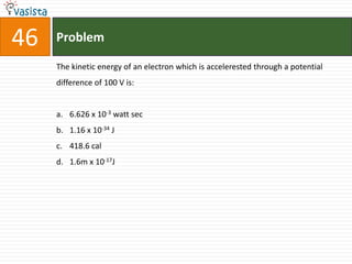 46   Problem

     The kinetic energy of an electron which is accelerested through a potential
     difference of 100 V is:


     a. 6.626 x 10-3 watt sec
     b. 1.16 x 10-34 J
     c. 418.6 cal
     d. 1.6m x 10-17J
 