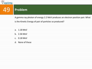 49   Problem

     A gamma ray photon of energy 2.2 MeV produces an electron position pair. What
     is the Kinetic Energy of pair of particles so produced?


     a. 1.18 MeV
     b. 2.36 MeV
     c. 0.18 MeV
     d. None of these
 