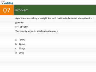 07   Problem

     A particle moves along a straight line such that its displacement at any time t is
     given by:
     s=t3-6t2+3t+4
     The velocity, when its acceleration is zero, is


     a. -9m/s
     b. 22m/s
     c. 13m/s
     d. 2m/s
 