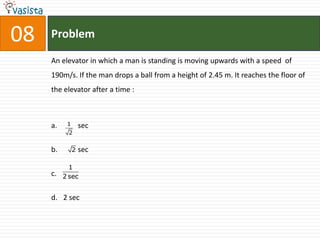 08   Problem

     An elevator in which a man is standing is moving upwards with a speed of
     190m/s. If the man drops a ball from a height of 2.45 m. It reaches the floor of
     the elevator after a time :



     a.    1       sec
           2


     b.        2   sec

            1
     c.   2 sec


     d. 2 sec
 