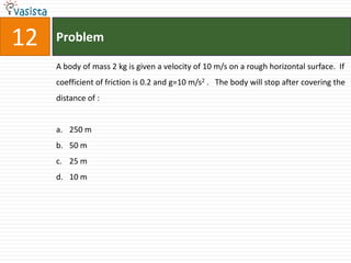 12   Problem

     A body of mass 2 kg is given a velocity of 10 m/s on a rough horizontal surface. If
     coefficient of friction is 0.2 and g=10 m/s2 . The body will stop after covering the
     distance of :


     a. 250 m
     b. 50 m
     c. 25 m
     d. 10 m
 