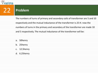 22   Problem

     The numbers of turns of primary and secondary coils of transformer are 5 and 10
     respectively and the mutual inductance of the transformer is 25 H. now the
     numbers of turns in the primary and secondary of the transformer are made 10
     and 5 respectively. The mutual inductance of the transformer will be:


     a. 50henry
     b. 25henry
     c. 12.5henry
     d. 6.25henry
 