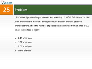 25   Problem

     Ultra violet light wavelength 3.00 nm and intensity 1.0 W/m2 falls on the surface
     of or photoelectric material. If one percent of incident photons produce
     photoelectrons. Then the number of photoelectron emitted from an area of 1.0
     cm2of the surface is nearly:


     a. 2.13 x 1011/sec
     b. 1.52 x 1012/sec
     c. 3.02 x 1012/sec
     d. None of these
 