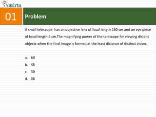 01   Problem

     A small telescope has an objective lens of focal length 150 cm and an eye piece
     of focal length 5 cm.The magnifying power of the telescope for viewing distant
     objects when the final image is formed at the least distance of distinct vision.


     a. 60
     b. 45
     c. 30
     d. 36
 