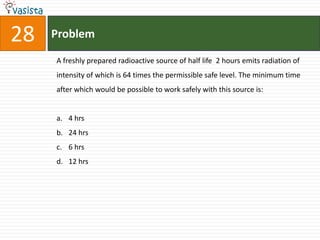 28   Problem

     A freshly prepared radioactive source of half life 2 hours emits radiation of
     intensity of which is 64 times the permissible safe level. The minimum time
     after which would be possible to work safely with this source is:


     a. 4 hrs
     b. 24 hrs
     c. 6 hrs
     d. 12 hrs
 