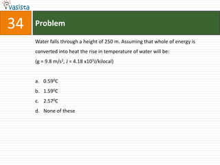 34   Problem

     Water falls through a height of 250 m. Assuming that whole of energy is
     converted into heat the rise in temperature of water will be:
     (g = 9.8 m/s2, J = 4.18 x103J/kilocal)


     a. 0.590C
     b. 1.590C
     c. 2.570C
     d. None of these
 