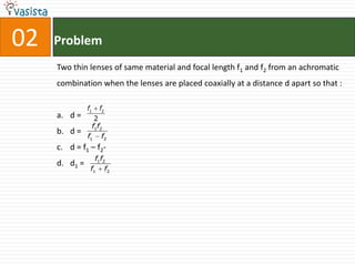 02   Problem
     Two thin lenses of same material and focal length f1 and f2 from an achromatic
     combination when the lenses are placed coaxially at a distance d apart so that :

               f1   f2
     a. d =       2
                 f1f2
     b. d =
               f1 f2
     c. d = f1 – f2-
                  f1f2
     d. d1 =
                f1 f2
 
