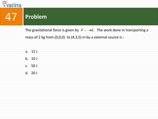47   Problem
                                           
     The gravitational force is given by   F    ˆ
                                               4k.   The work done in transporting a
     mass of 2 kg from (0,0,0) to (4,3,5) m by a external source is :


     a. 15 J
     b. 10 J
     c. 50 J
     d. 20 J
 