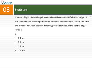 03   Problem

     A beam of light of wavelength 600nm from distant source falls on a single slit 1.0
     mm wide and the resulting diffraction pattern is observed on a screen 2 m away.
     The distance between the first dark fringe on either side of the central bright
     fringe is
     a.
     b. 2.4 mm
     c. 2.4 cm
     d. 1.2 cm
     e. 1.2 mm
 