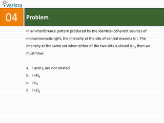 04   Problem

     In an interference pattern produced by the identical coherent sources of
     monochromatic light, the intensity at the site of central maxima is I. The
     intensity at the same sot when either of the two slits is closed is I0 then we
     must have


     a. I and I0 are not related
     b. I=4I0
     c. I=I0
     d. I=2I0
 