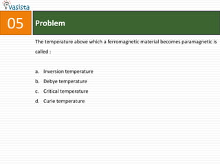 05   Problem

     The temperature above which a ferromagnetic material becomes paramagnetic is
     called :


     a. Inversion temperature
     b. Debye temperature
     c. Critical temperature
     d. Curie temperature
 
