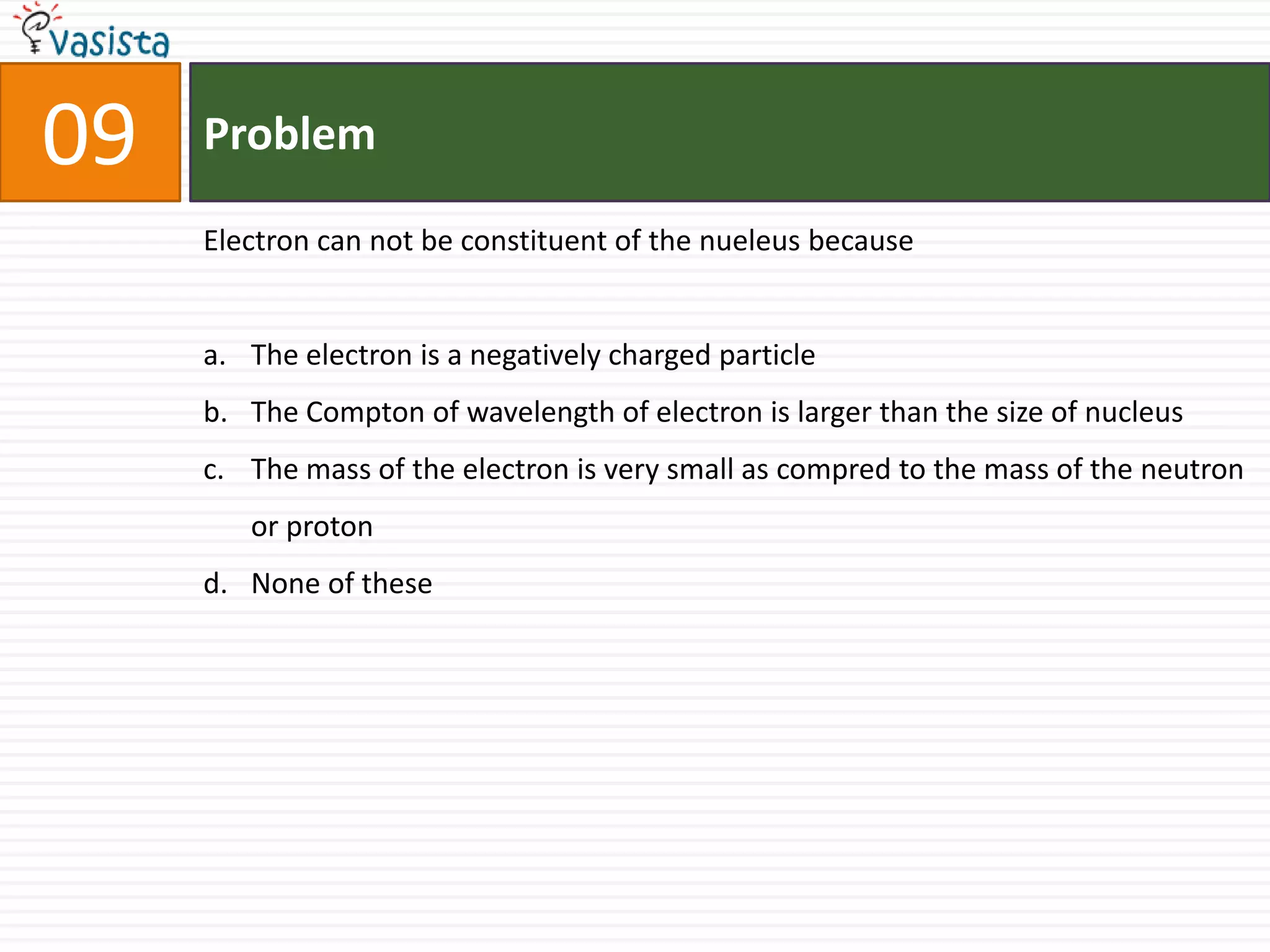 09   Problem

     Electron can not be constituent of the nueleus because


     a. The electron is a negatively charged particle
     b. The Compton of wavelength of electron is larger than the size of nucleus
     c. The mass of the electron is very small as compred to the mass of the neutron
        or proton
     d. None of these
 