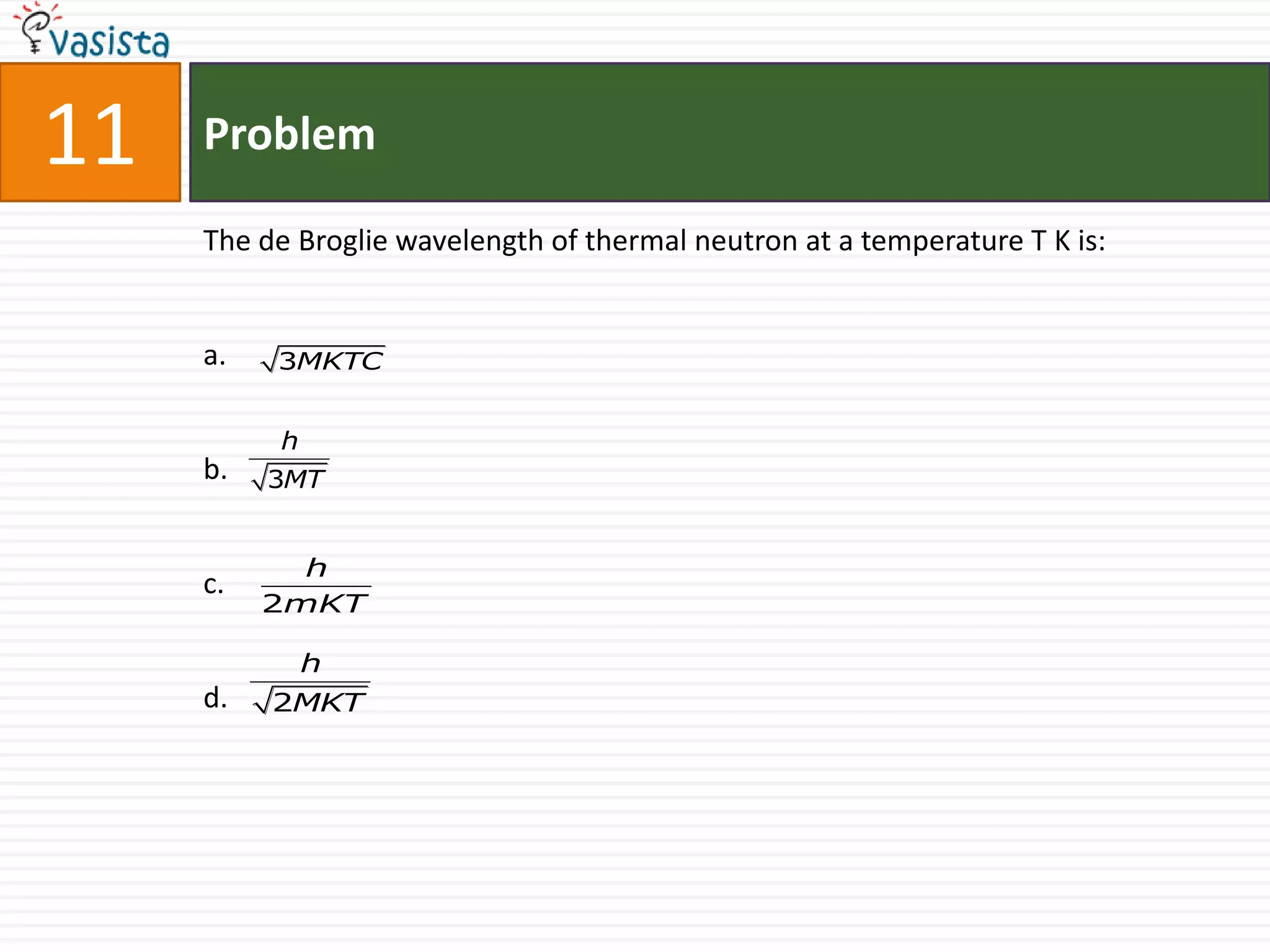 11   Problem

     The de Broglie wavelength of thermal neutron at a temperature T K is:


     a.   3MKTC


          h
     b.   3MT


            h
     c.
          2mKT

              h
     d.   2MKT
 