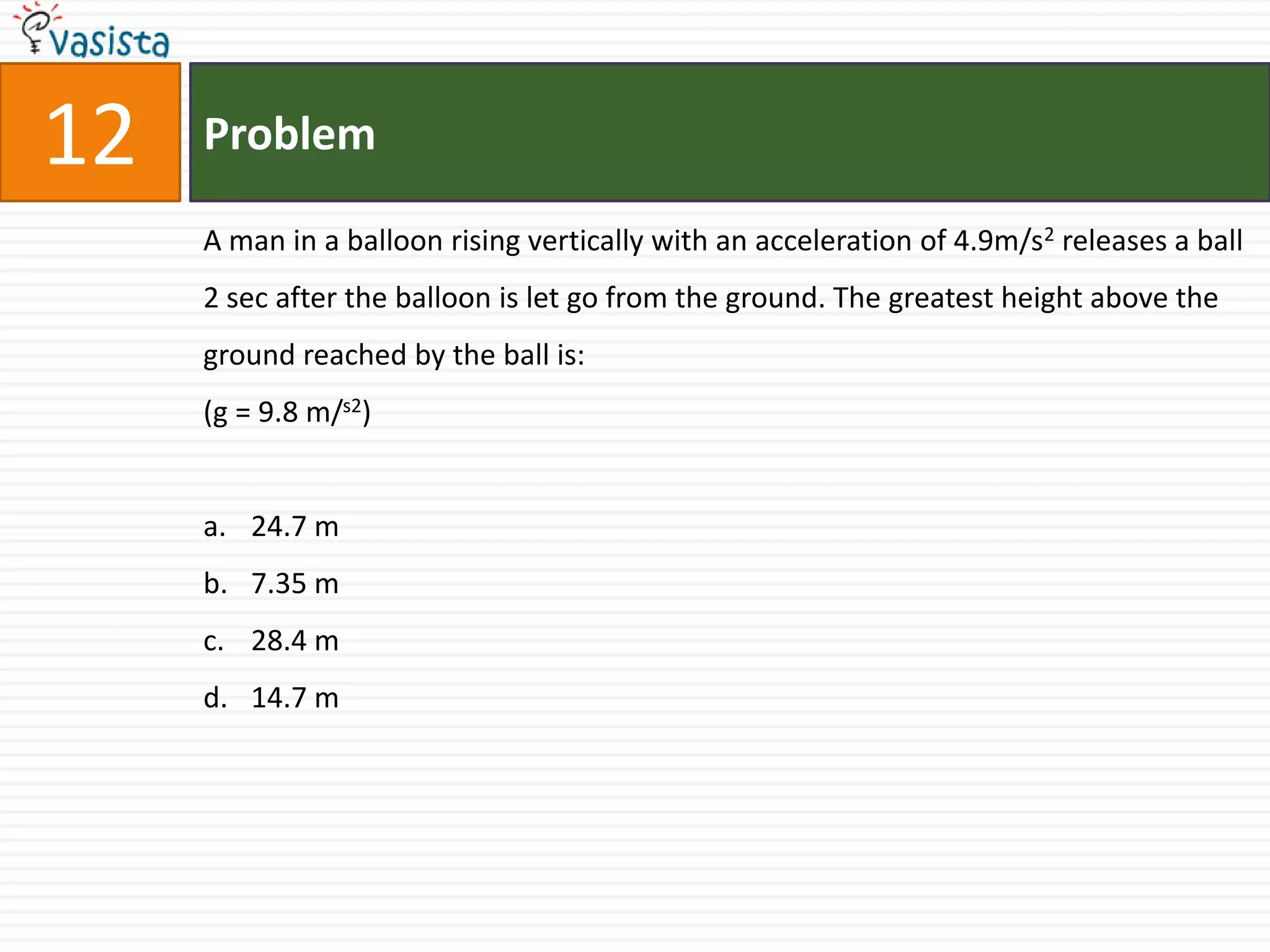 12   Problem

     A man in a balloon rising vertically with an acceleration of 4.9m/s2 releases a ball
     2 sec after the balloon is let go from the ground. The greatest height above the
     ground reached by the ball is:
     (g = 9.8 m/s2)


     a. 24.7 m
     b. 7.35 m
     c. 28.4 m
     d. 14.7 m
 