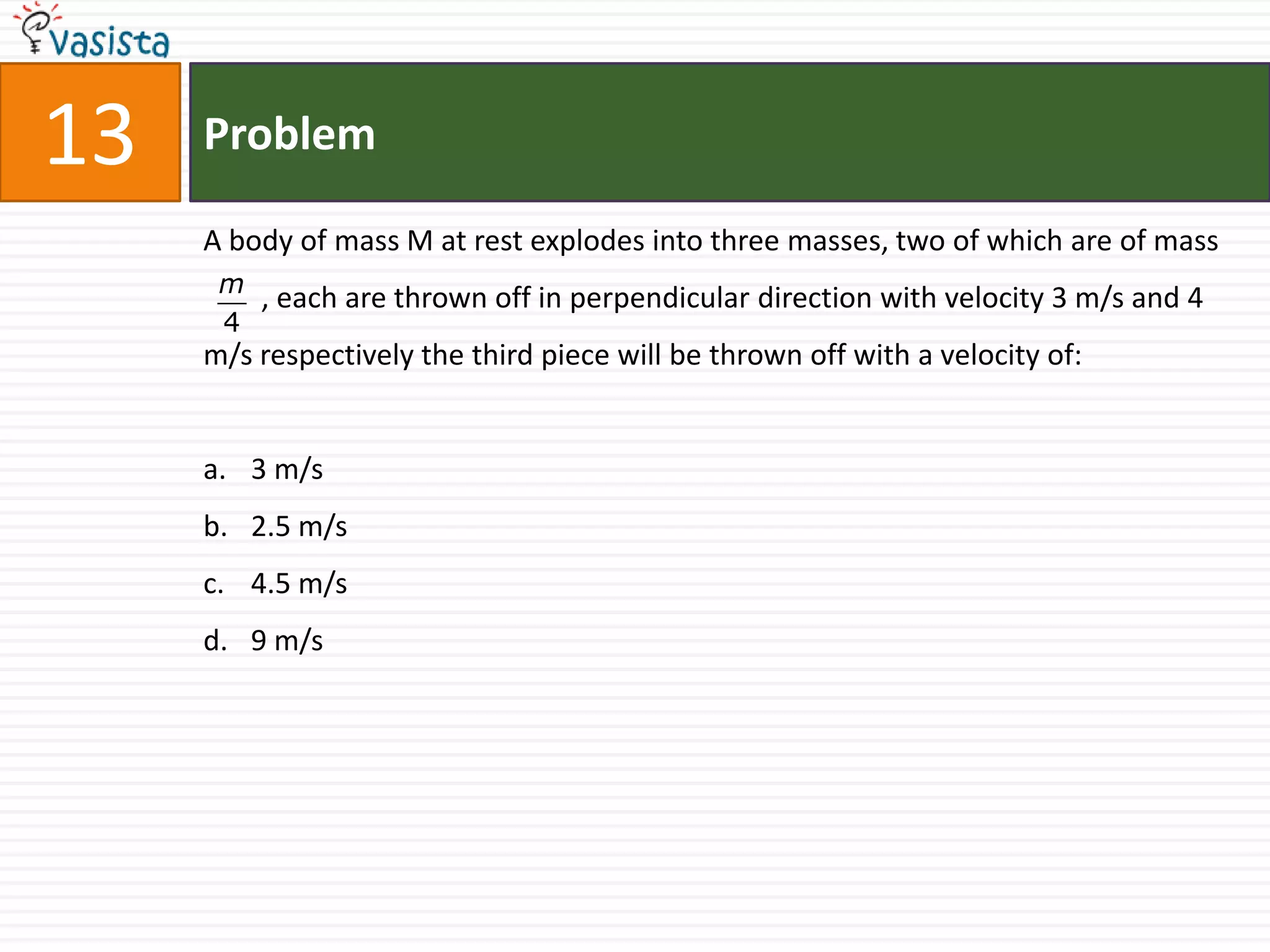 13   Problem

     A body of mass M at rest explodes into three masses, two of which are of mass
      m
        , each are thrown off in perpendicular direction with velocity 3 m/s and 4
      4
     m/s respectively the third piece will be thrown off with a velocity of:


     a. 3 m/s
     b. 2.5 m/s
     c. 4.5 m/s
     d. 9 m/s
 