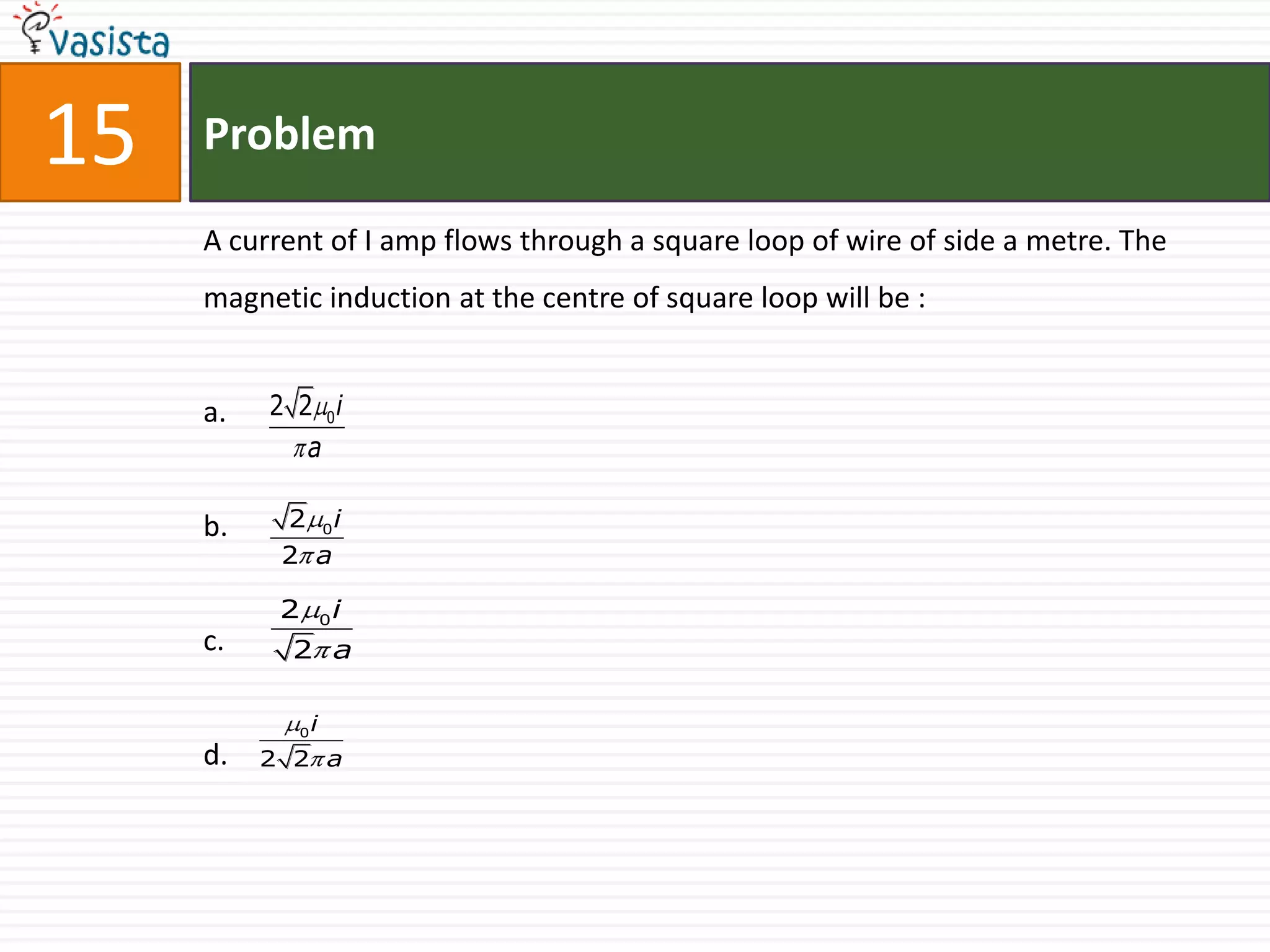15   Problem

     A current of I amp flows through a square loop of wire of side a metre. The
     magnetic induction at the centre of square loop will be :


     a.   2 2 0i
             a

     b.    2 0i
           2 a

           2        0   i
     c.     2 a


            0   i
     d.   2 2 a
 